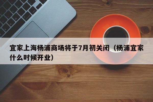 宜家上海杨浦商场将于7月初关闭（杨浦宜家什么时候开业）