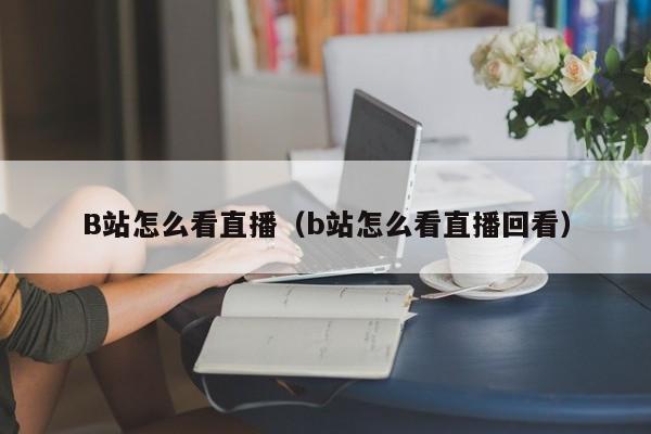 B站怎么看直播（b站怎么看直播回看）