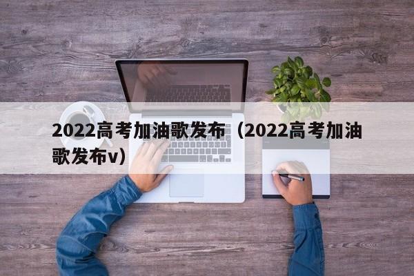 2022高考加油歌发布（2022高考加油歌发布v）