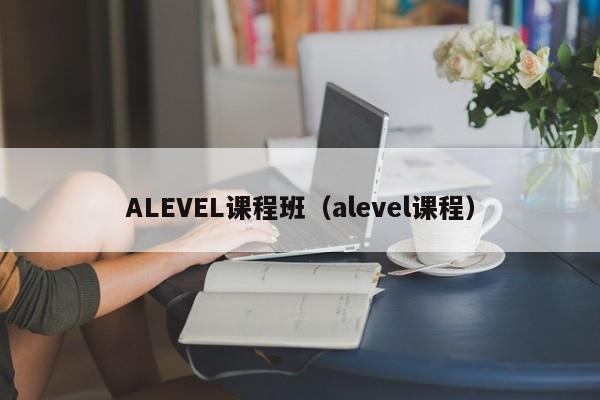 ALEVEL课程班（alevel课程）