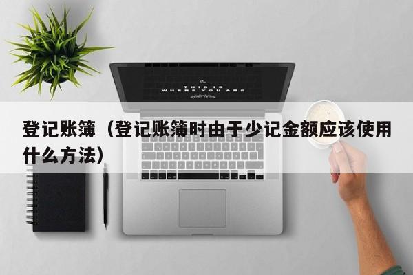 登记账簿（登记账簿时由于少记金额应该使用什么方法）