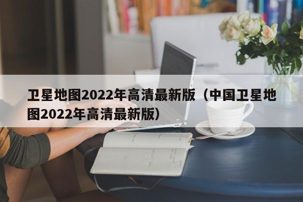 卫星地图2022年高清最新版（中国卫星地图2022年高清最新版）