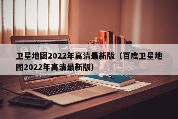 卫星地图2022年高清最新版（百度卫星地图2022年高清最新版）