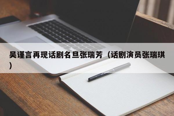 吴谨言再现话剧名旦张瑞芳（话剧演员张瑞琪）