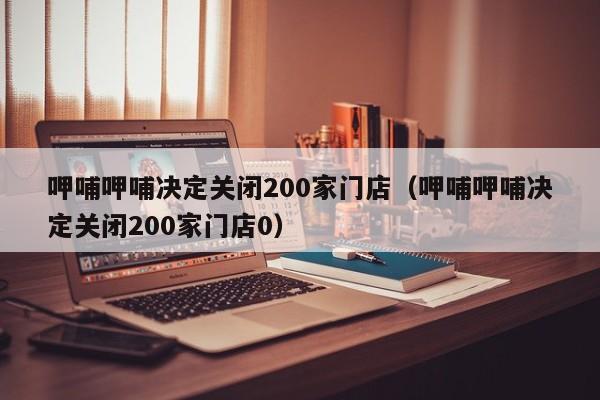 呷哺呷哺决定关闭200家门店（呷哺呷哺决定关闭200家门店0）