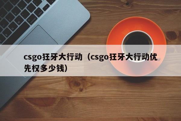 csgo狂牙大行动（csgo狂牙大行动优先权多少钱）