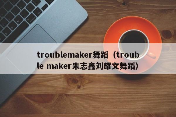 troublemaker舞蹈（trouble maker朱志鑫刘耀文舞蹈）