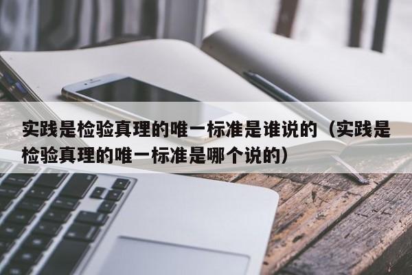 实践是检验真理的唯一标准是谁说的（实践是检验真理的唯一标准是哪个说的）