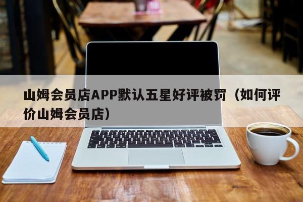 山姆会员店APP默认五星好评被罚（如何评价山姆会员店）