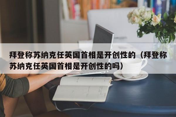 拜登称苏纳克任英国首相是开创性的（拜登称苏纳克任英国首相是开创性的吗）