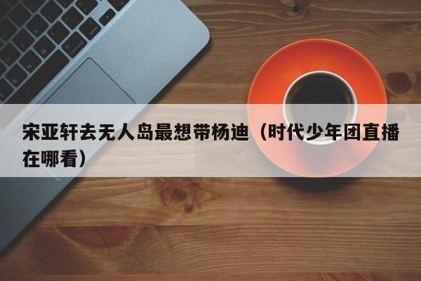 宋亚轩去无人岛最想带杨迪（时代少年团直播在哪看）