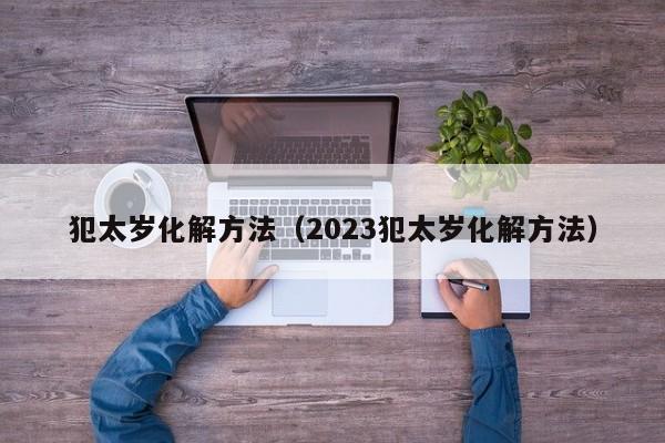 犯太岁化解方法（2023犯太岁化解方法）