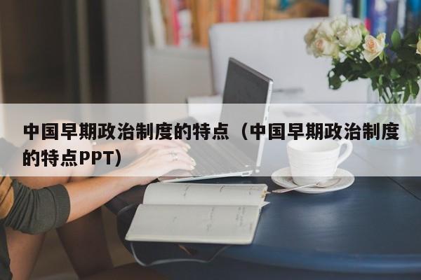 中国早期政治制度的特点（中国早期政治制度的特点PPT）