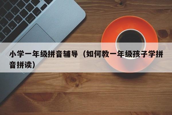 小学一年级拼音辅导（如何教一年级孩子学拼音拼读）