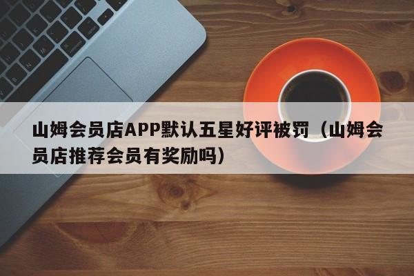 山姆会员店APP默认五星好评被罚（山姆会员店推荐会员有奖励吗）