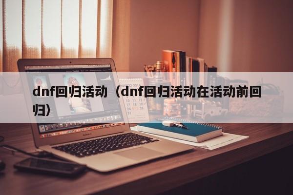 dnf回归活动（dnf回归活动在活动前回归）