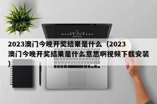 2023澳门今晚开奖结果是什么（2023澳门今晚开奖结果是什么意思啊视频下载安装）