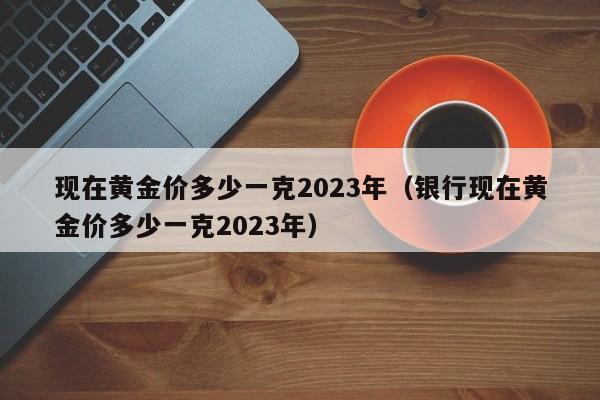 现在黄金价多少一克2023年（银行现在黄金价多少一克2023年）