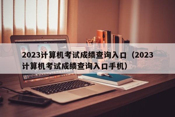 2023计算机考试成绩查询入口（2023计算机考试成绩查询入口手机）