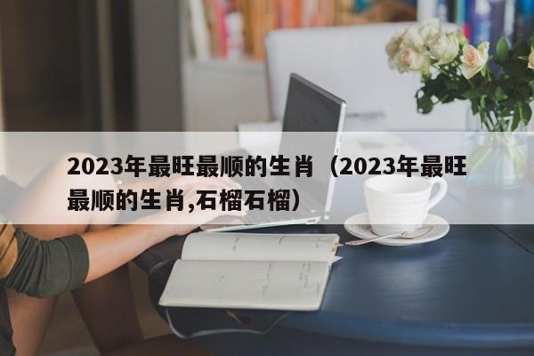 2023年最旺最顺的生肖（2023年最旺最顺的生肖,石榴石榴）