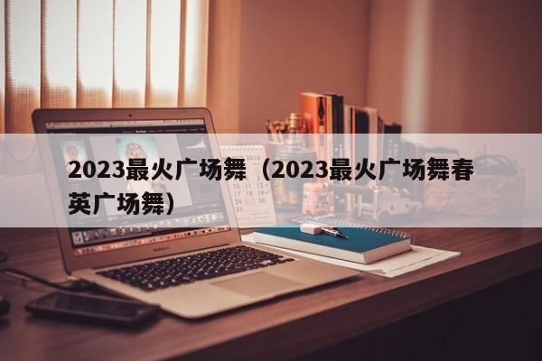 2023最火广场舞（2023最火广场舞春英广场舞）