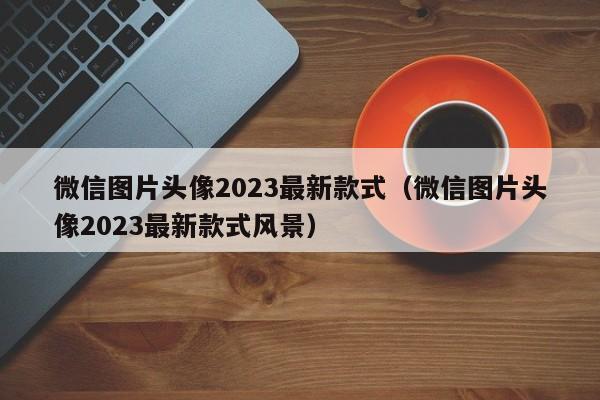 微信图片头像2023最新款式（微信图片头像2023最新款式风景）