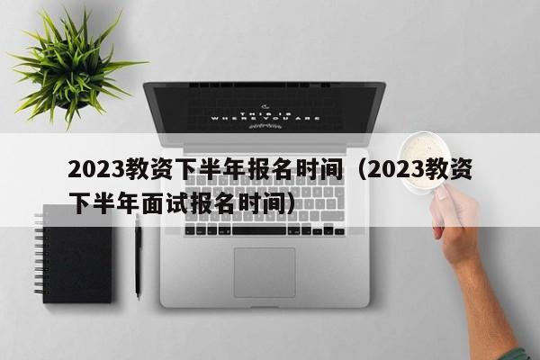 2023教资下半年报名时间（2023教资下半年面试报名时间）