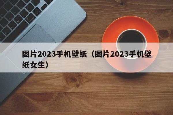 图片2023手机壁纸（图片2023手机壁纸女生）