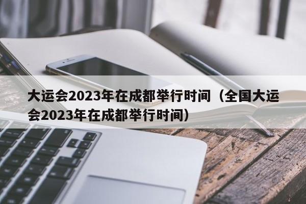 大运会2023年在成都举行时间（全国大运会2023年在成都举行时间）