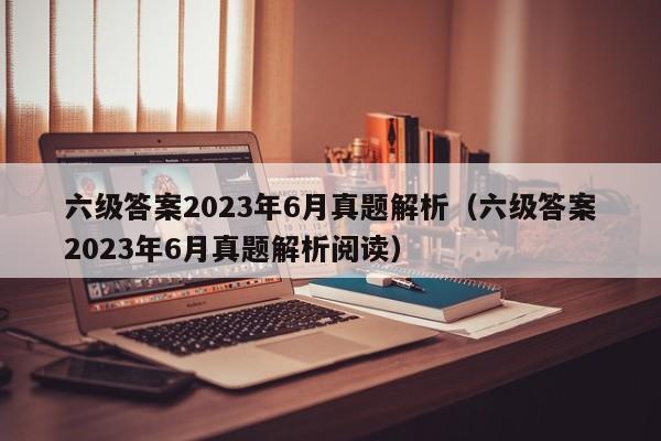 六级答案2023年6月真题解析（六级答案2023年6月真题解析阅读）