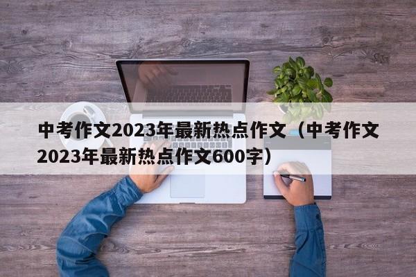 中考作文2023年最新热点作文（中考作文2023年最新热点作文600字）