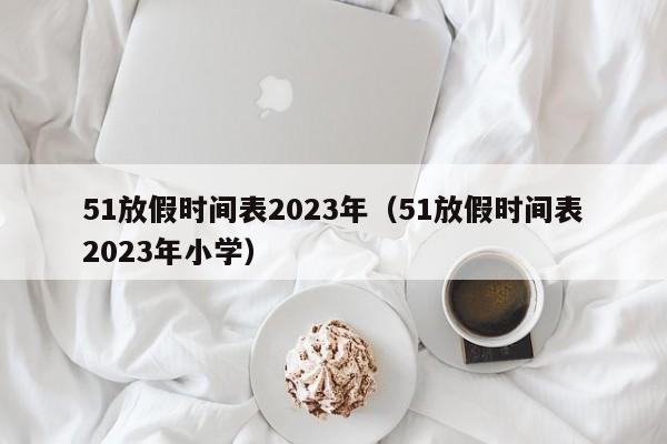 51放假时间表2023年（51放假时间表2023年小学）