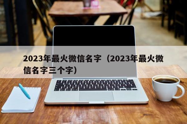 2023年最火微信名字（2023年最火微信名字三个字）