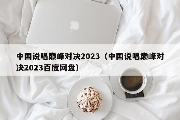 中国说唱巅峰对决2023（中国说唱巅峰对决2023百度网盘）