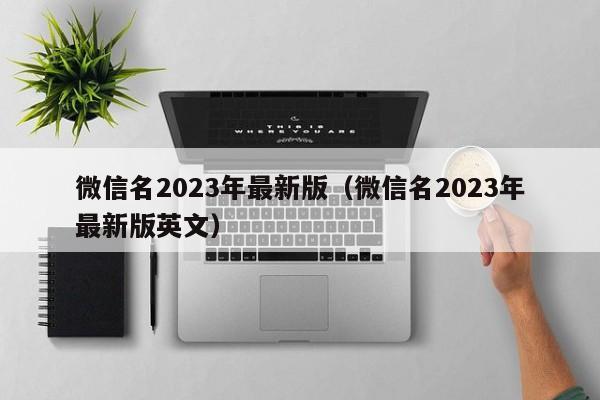 微信名2023年最新版（微信名2023年最新版英文）