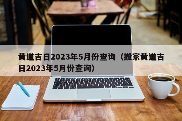 黄道吉日2023年5月份查询（搬家黄道吉日2023年5月份查询）