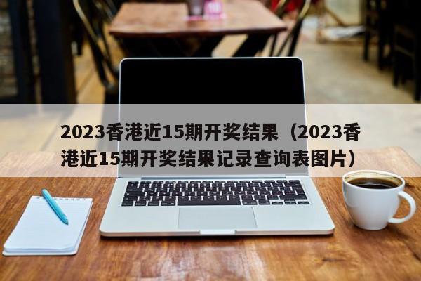 2023香港近15期开奖结果（2023香港近15期开奖结果记录查询表图片）