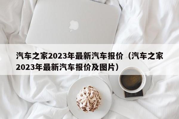 汽车之家2023年最新汽车报价（汽车之家2023年最新汽车报价及图片）