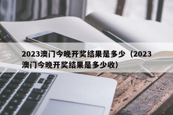 2023澳门今晚开奖结果是多少（2023澳门今晚开奖结果是多少收）