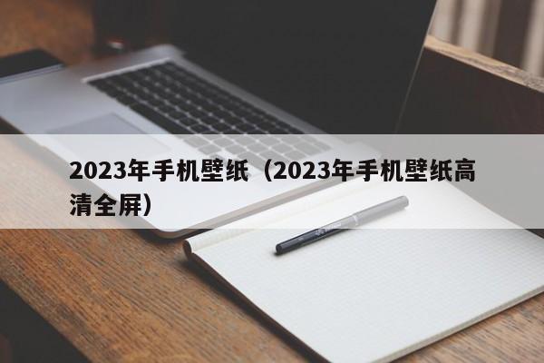 2023年手机壁纸（2023年手机壁纸高清全屏）