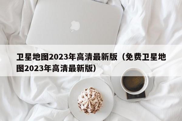 卫星地图2023年高清最新版（免费卫星地图2023年高清最新版）