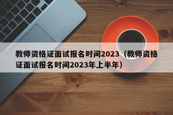 教师资格证面试报名时间2023（教师资格证面试报名时间2023年上半年）